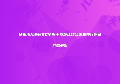 扬州市儿童MRC早期干预矫正知名医生排行榜及价格解析