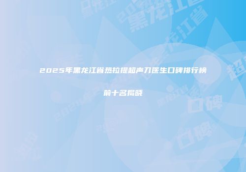 2025年黑龙江省热拉提超声刀医生口碑排行榜前十名揭晓