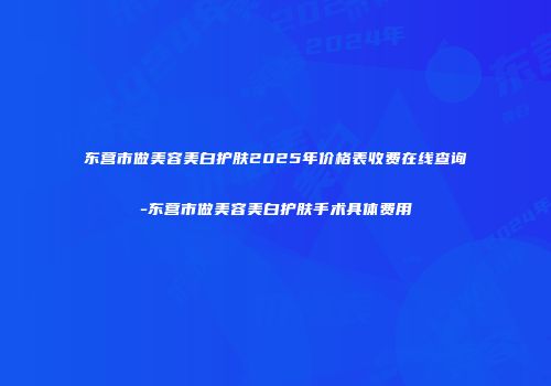东营市做美容美白护肤2025年价格表收费在线查询-东营市做美容美白护肤手术具体费用