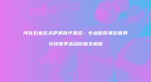 河北石家庄天伊美医疗美容：专业整形美容服务与特惠季活动价格全解析
