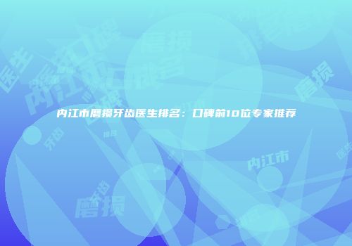 内江市磨损牙齿医生排名：口碑前10位专家推荐