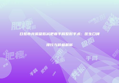日照市共振吸脂减肥瘦手臂整形手术：医生口碑排行与价格解析