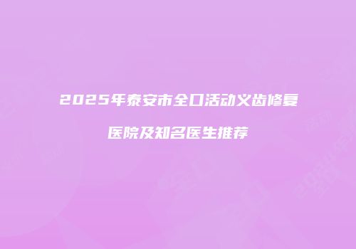 2025年泰安市全口活动义齿修复医院及知名医生推荐