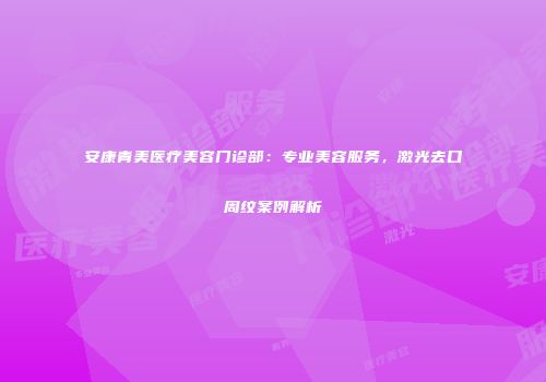 安康青美医疗美容门诊部：专业美容服务，激光去口周纹案例解析