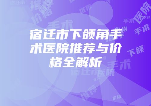 宿迁市下颌角手术医院推荐与价格全解析