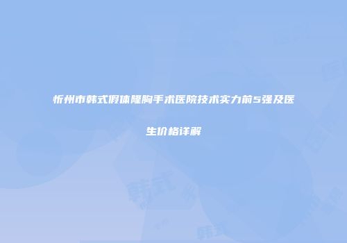 忻州市韩式假体隆胸手术医院技术实力前5强及医生价格详解
