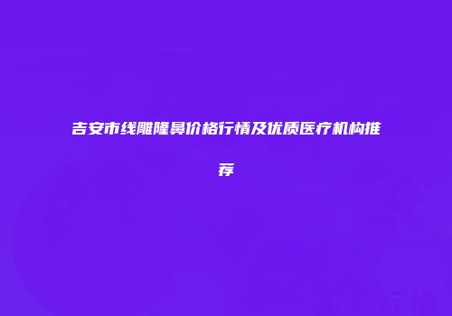 吉安市线雕隆鼻价格行情及优质医疗机构推荐
