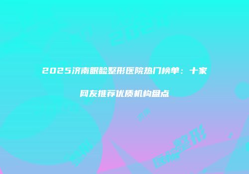 2025济南眼睑整形医院热门榜单：十家网友推荐优质机构盘点
