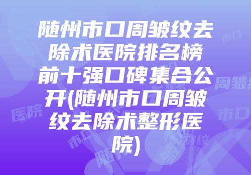 随州市口周皱纹去除术医院排名榜前十强口碑集合公开(随州市口周皱纹去除术整形医院)