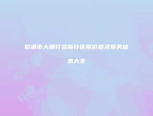 昭通市大腿打溶脂针医院价格及服务信息大全