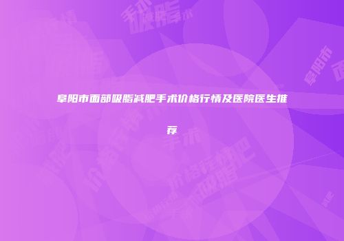 阜阳市面部吸脂减肥手术价格行情及医院医生推荐