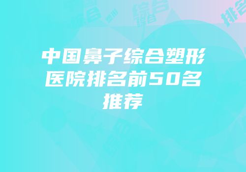 中国鼻子综合塑形医院排名前50名推荐