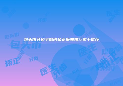 包头市牙齿半隐形矫正医生排行前十推荐