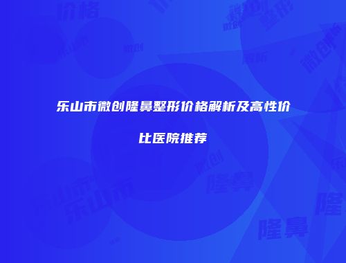 乐山市微创隆鼻整形价格解析及高性价比医院推荐
