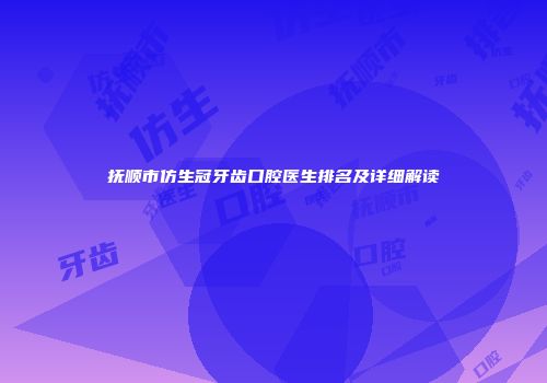 抚顺市仿生冠牙齿口腔医生排名及详细解读