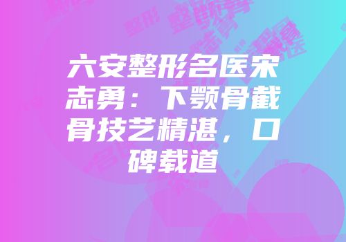六安整形名医宋志勇：下颚骨截骨技艺精湛，口碑载道