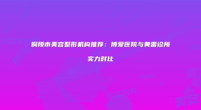 铜陵市美容整形机构推荐：博爱医院与黄雷诊所实力对比