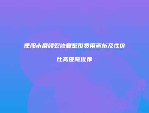德阳市唇腭裂修复整形费用解析及性价比高医院推荐