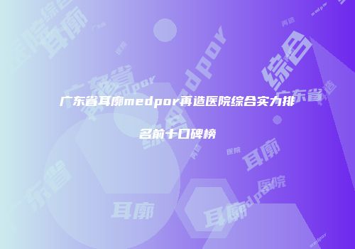 广东省耳廓medpor再造医院综合实力排名前十口碑榜