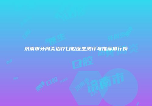 济南市牙周炎治疗口腔医生测评与推荐排行榜