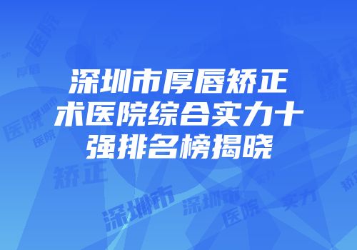 深圳市厚唇矫正术医院综合实力十强排名榜揭晓