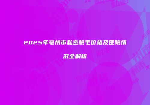 2025年亳州市私密脱毛价格及医院情况全解析