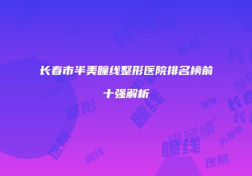 长春市半美瞳线整形医院排名榜前十强解析