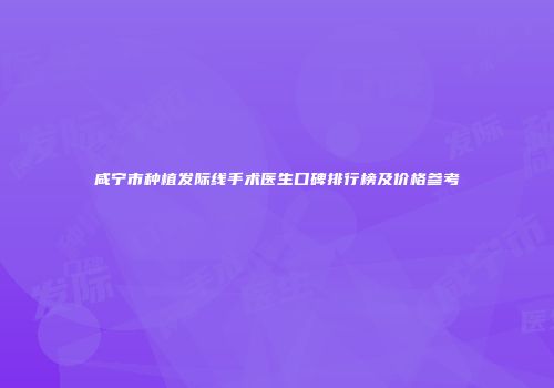 咸宁市种植发际线手术医生口碑排行榜及价格参考