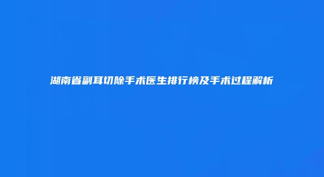 湖南省副耳切除手术医生排行榜及手术过程解析