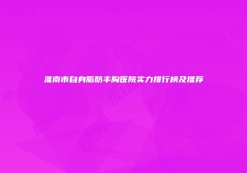 淮南市自身脂肪丰胸医院实力排行榜及推荐