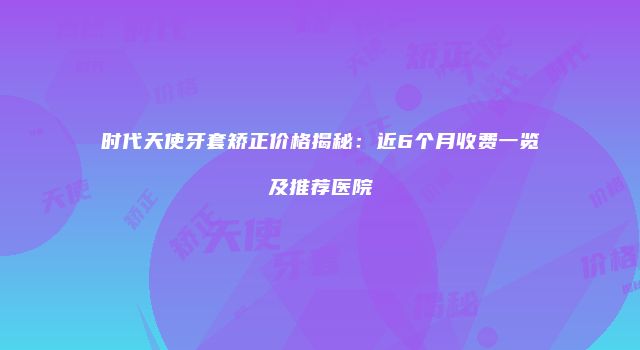时代天使牙套矫正价格揭秘：近6个月收费一览及推荐医院