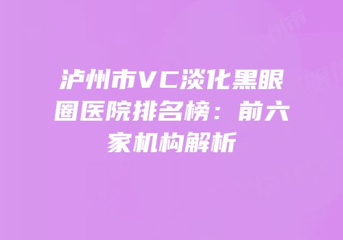 泸州市VC淡化黑眼圈医院排名榜：前六家机构解析