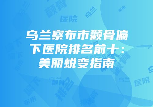 乌兰察布市颧骨偏下医院排名前十：美丽蜕变指南