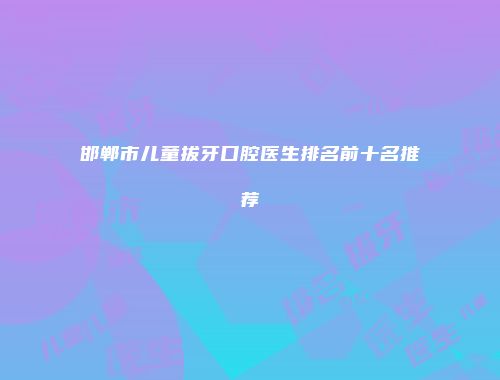 邯郸市儿童拔牙口腔医生排名前十名推荐