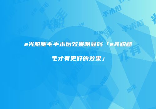 e光脱腿毛手术后效果明显吗「e光脱腿毛才有更好的效果」