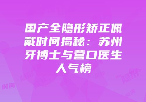 国产全隐形矫正佩戴时间揭秘：苏州牙博士与营口医生人气榜