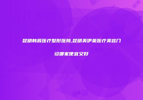 昆明韩辰医疗整形医院,昆明美伊莱医疗美容门诊哪家便宜又好