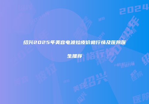 绍兴2025年美容电波拉皮价格行情及医院医生推荐
