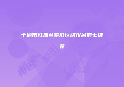 十堰市红血丝整形医院排名前七推荐
