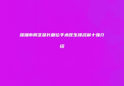 深圳市阴茎延长复位手术医生排名前十强介绍