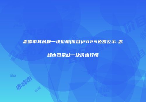 赤峰市耳朵缺一块价格(价目)2025免费公示-赤峰市耳朵缺一块价格行情