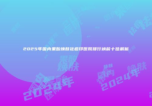 2025年国内果酸焕肤祛痘印医院排行榜前十佳解析