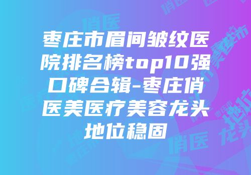 枣庄市眉间皱纹医院排名榜top10强口碑合辑-枣庄俏医美医疗美容龙头地位稳固