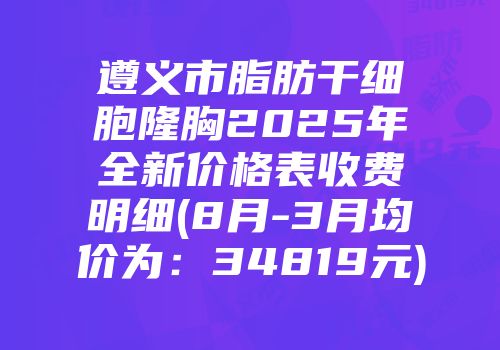 遵义市脂肪干细胞隆胸2025年全新价格表收费明细(8月-3月均价为：34819元)