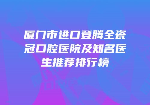 厦门市进口登腾全瓷冠口腔医院及知名医生推荐排行榜