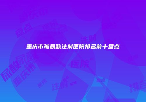 重庆市玻尿酸注射医院排名前十盘点