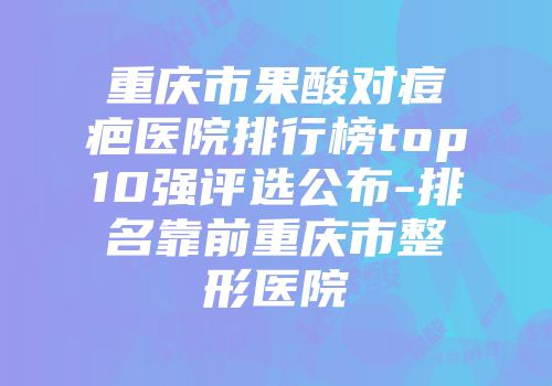 重庆市果酸对痘疤医院排行榜top10强评选公布-排名靠前重庆市整形医院