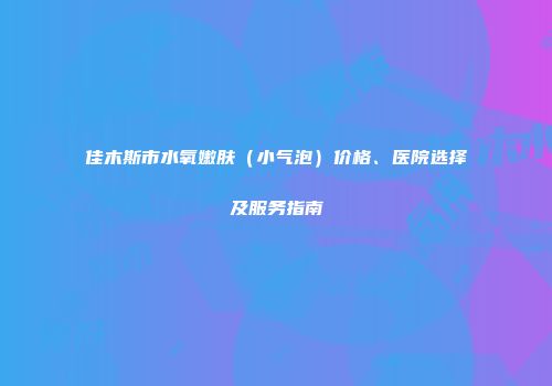 佳木斯市水氧嫩肤（小气泡）价格、医院选择及服务指南