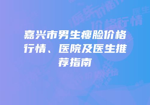 嘉兴市男生瘦脸价格行情、医院及医生推荐指南