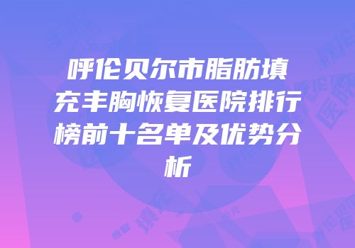 呼伦贝尔市脂肪填充丰胸恢复医院排行榜前十名单及优势分析